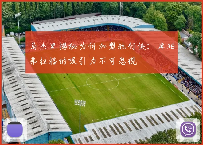 乌杰里揭秘为何加盟独行侠：库珀弗拉格的吸引力不可忽视
