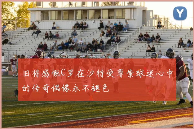旧将感慨C罗在沙特受尊崇球迷心中的传奇偶像永不褪色