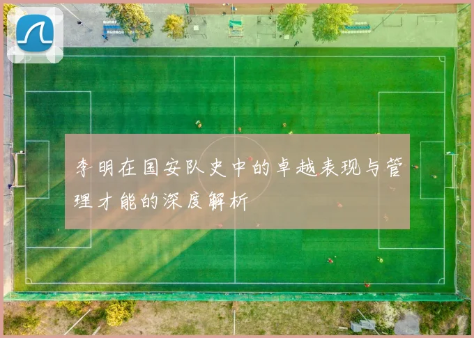 李明在国安队史中的卓越表现与管理才能的深度解析